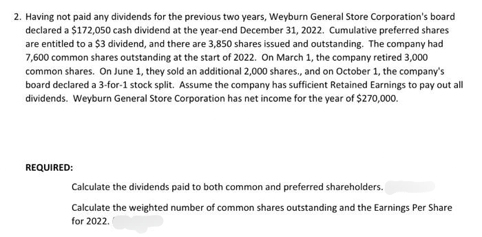 2. Having not paid any dividends for the previous two years, Weyburn General Store Corporation's board
declared a $172,050 cash dividend at the year-end December 31, 2022. Cumulative preferred shares
are entitled to a $3 dividend, and there are 3,850 shares issued and outstanding. The company had
7,600 common shares outstanding at the start of 2022. On March 1, the company retired 3,000
common shares. On June 1, they sold an additional 2,000 shares., and on October 1, the company's
board declared a 3-for-1 stock split. Assume the company has sufficient Retained Earnings to pay out all
dividends. Weyburn General Store Corporation has net income for the year of $270,000.
REQUIRED:
Calculate the dividends paid to both common and preferred shareholders.
Calculate the weighted number of common shares outstanding and the Earnings Per Share
for 2022.