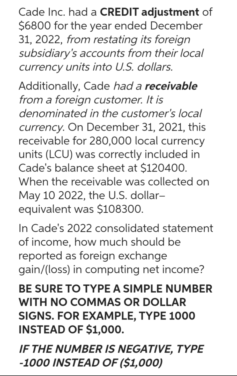Cade Inc. had a CREDIT adjustment of
$6800 for the year ended December
31, 2022, from restating its foreign
subsidiary's accounts from their local
currency units into U.S. dollars.
Additionally, Cade had a receivable
from a foreign customer. It is
denominated in the customer's local
currency. On December 31, 2021, this
receivable for 280,000 local currency
units (LCU) was correctly included in
Cade's balance sheet at $120400.
When the receivable was collected on
May 10 2022, the U.S. dollar-
equivalent was $108300.
In Cade's 2022 consolidated statement
of income, how much should be
reported as foreign exchange
gain/(loss) in computing net income?
BE SURE TO TYPE A SIMPLE NUMBER
WITH NO COMMAS OR DOLLAR
SIGNS. FOR EXAMPLE, TYPE 1000
INSTEAD OF $1,000.
IF THE NUMBER IS NEGATIVE, TYPE
-1000 INSTEAD OF ($1,000)