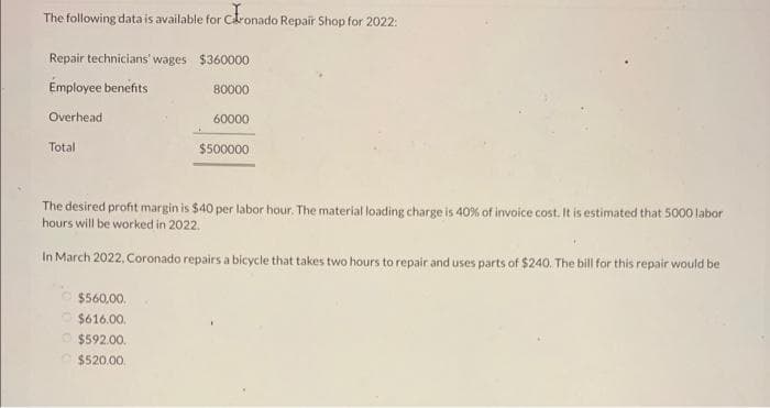The following data is available for căronado Repair Shop for 2022:
Repair technicians' wages $360000
Employee benefits
80000
Overhead
60000
$500000
Total
The desired profit margin is $40 per labor hour. The material loading charge is 40% of invoice cost. It is estimated that 5000 labor
hours will be worked in 2022.
In March 2022, Coronado repairs a bicycle that takes two hours to repair and uses parts of $240. The bill for this repair would be
$560,00.
$616.00.
$592.00.
$520.00