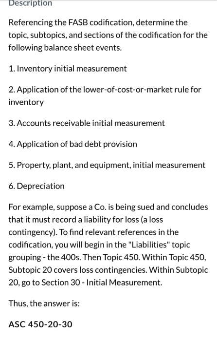 Description
Referencing the FASB codification, determine the
topic, subtopics, and sections of the codification for the
following balance sheet events.
1. Inventory initial measurement
2. Application of the lower-of-cost-or-market rule for
inventory
3. Accounts receivable initial measurement
4. Application of bad debt provision
5. Property, plant, and equipment, initial measurement
6. Depreciation
For example, suppose a Co. is being sued and concludes
that it must record a liability for loss (a loss
contingency). To find relevant references in the
codification, you will begin in the "Liabilities" topic
grouping - the 400s. Then Topic 450. Within Topic 450,
Subtopic 20 covers loss contingencies. Within Subtopic
20, go to Section 30 - Initial Measurement.
Thus, the answer is:
ASC 450-20-30