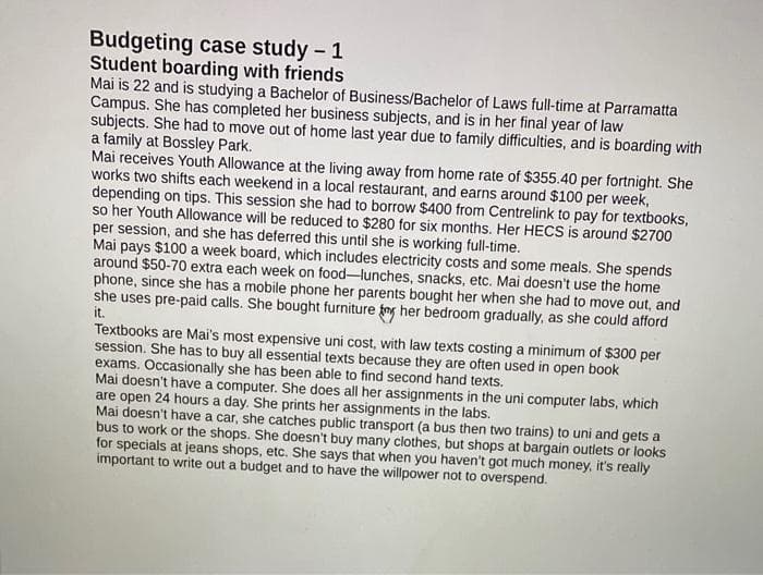 Budgeting case study - 1
Student boarding with friends
Mai is 22 and is studying a Bachelor of Business/Bachelor of Laws full-time at Parramatta
Campus. She has completed her business subjects, and is in her final year of law
subjects. She had to move out of home last year due to family difficulties, and is boarding with
a family at Bossley Park.
Mai receives Youth Allowance at the living away from home rate of $355.40 per fortnight. She
works two shifts each weekend in a local restaurant, and earns around $100 per week,
depending on tips. This session she had to borrow $400 from Centrelink to pay for textbooks,
so her Youth Allowance will be reduced to $280 for six months. Her HECS is around $2700
per session, and she has deferred this until she is working full-time.
Mai pays $100 a week board, which includes electricity costs and some meals. She spends
around $50-70 extra each week on food-lunches, snacks, etc. Mai doesn't use the home
phone, since she has a mobile phone her parents bought her when she had to move out, and
she uses pre-paid calls. She bought furniture fy her bedroom gradually, as she could afford
it.
Textbooks are Mai's most expensive uni cost, with law texts costing a minimum of $300 per
session. She has to buy all essential texts because they are often used in open book
exams. Occasionally she has been able to find second hand texts.
Mai doesn't have a computer. She does all her assignments in the uni computer labs, which
are open 24 hours a day. She prints her assignments in the labs.
Mai doesn't have a car, she catches public transport (a bus then two trains) to uni and gets a
bus to work or the shops. She doesn't buy many clothes, but shops at bargain outlets or looks
for specials at jeans shops, etc. She says that when you haven't got much money, it's really
important to write out a budget and to have the willpower not to overspend.