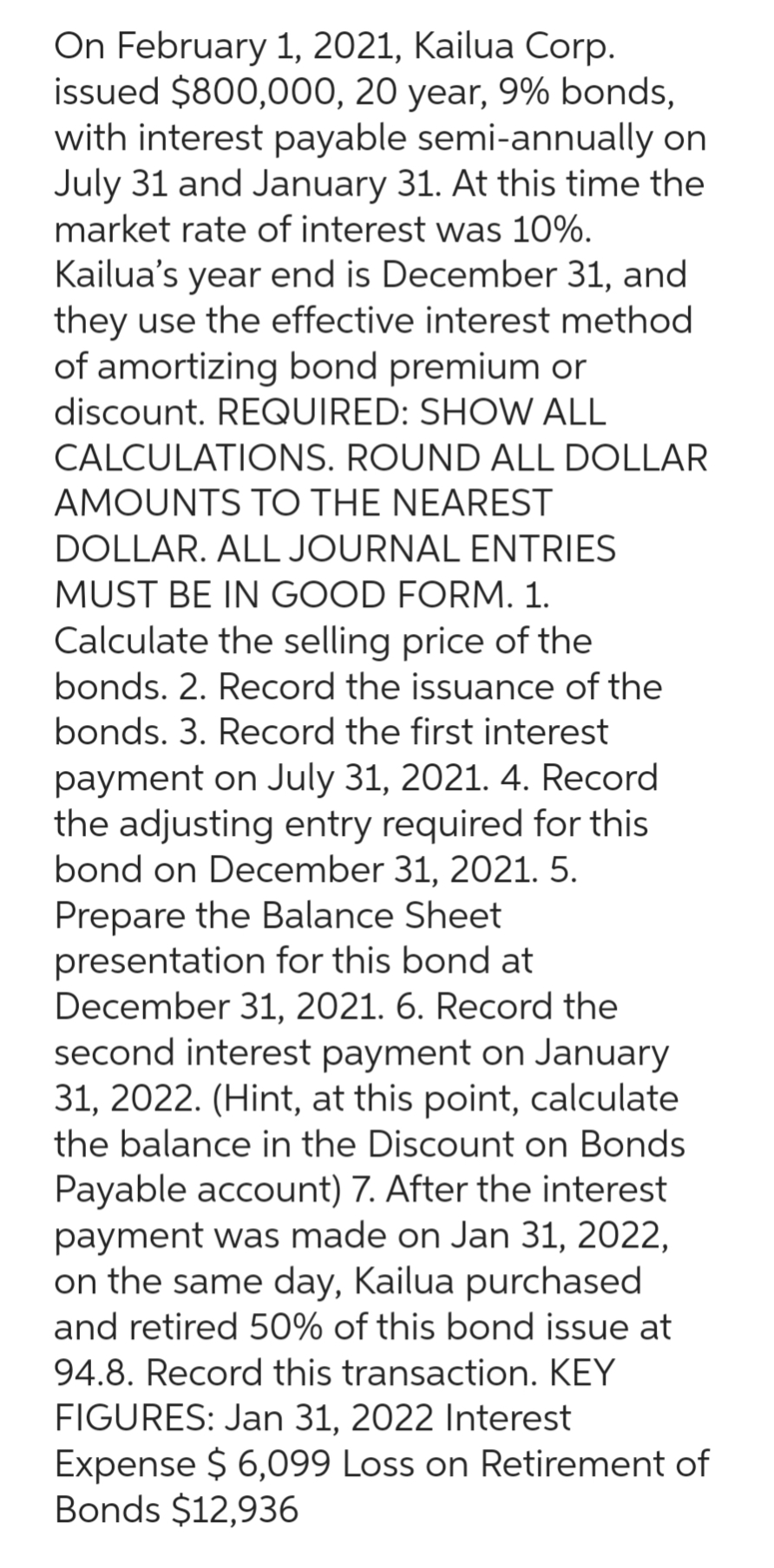 On February 1, 2021, Kailua Corp.
issued $800,000, 20 year, 9% bonds,
with interest payable semi-annually on
July 31 and January 31. At this time the
market rate of interest was 10%.
Kailua's year end is December 31, and
they use the effective interest method
of amortizing bond premium or
discount. REQUIRED: SHOW ALL
CALCULATIONS. ROUND ALL DOLLAR
AMOUNTS TO THE NEAREST
DOLLAR. ALL JOURNAL ENTRIES
MUST BE IN GOOD FORM. 1.
Calculate the selling price of the
bonds. 2. Record the issuance of the
bonds. 3. Record the first interest
payment on July 31, 2021. 4. Record
the adjusting entry required for this
bond on December 31, 2021. 5.
Prepare the Balance Sheet
presentation for this bond at
December 31, 2021. 6. Record the
second interest payment on January
31, 2022. (Hint, at this point, calculate
the balance in the Discount on Bonds
Payable account) 7. After the interest
payment was made on Jan 31, 2022,
on the same day, Kailua purchased
and retired 50% of this bond issue at
94.8. Record this transaction. KEY
FIGURES: Jan 31, 2022 Interest
Expense $ 6,099 Loss on Retirement of
Bonds $12,936