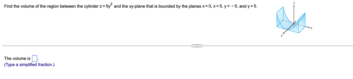 Find the volume of the region between the cylinder z = 5y and the xy-plane that is bounded by the planes x = 0, x = 5, y = - 5, and y = 5.
%3D
...
The volume is
(Type a simplified fraction.)
