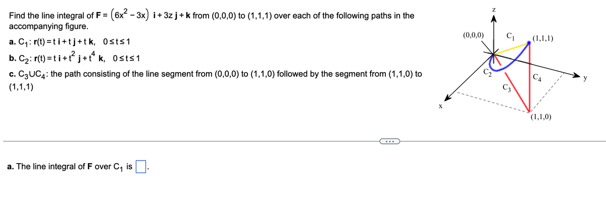 (6x - 3x) i+ 3z j+ k from (0,0,0) to (1,1,1) over each of the following paths in the
Find the line integral of F =
accompanying figure.
(0,0,0)
(1,1,1)
a. C,: r(t) = ti+tj+tk, 0sts1
2
.4
CA
b. C2: r(t) = t i+t j+t* k, Osts1
C3
c. C3UC4: the path consisting of the line segment from (0,0,0) to (1,1,0) followed by the segment from (1,1,0) to
X
(1,1,1)
(1,1,0)
a. The line integral of F over C, is.
