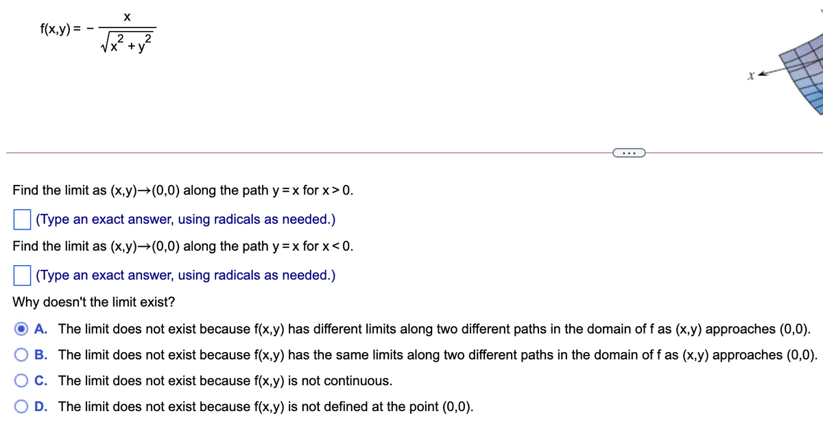 f(x,y) =
2
Find the limit as (x,y)→(0,0) along the path y =x for x> 0.
(Type an exact answer, using radicals as needed.)
Find the limit as (x,y)→(0,0) along the path y =x for x< 0.
(Type an exact answer, using radicals as needed.)
Why doesn't the limit exist?
O A. The limit does not exist because f(x,y) has different limits along two different paths in the domain of f as (x,y) approaches (0,0).
B. The limit does not exist because f(x,y) has the same limits along two different paths in the domain of f as (x,y) approaches (0,0).
C. The limit does not exist because f(x,y) is not continuous.
D. The limit does not exist because f(x,y) is not defined at the point (0,0).
