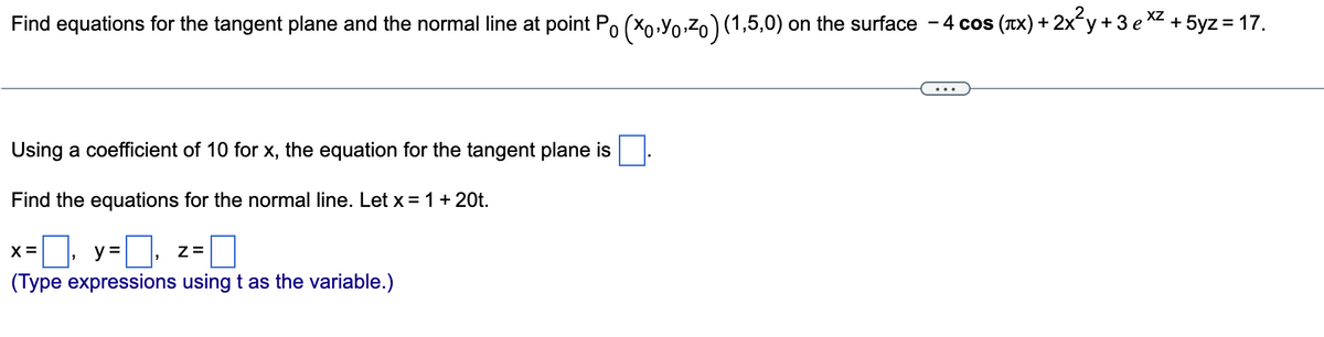 XZ
Find equations for the tangent plane and the normal line at point Po (X0,Yo,Zo)(1,5,0) on the surface - 4 cos (TX) + 2x y +3 e * +5yz = 17.
Using a coefficient of 10 for x, the equation for the tangent plane is
Find the equations for the normal line. Let x= 1 + 20t.
X =
y =
Z=
(Type expressions using t as the variable.)
