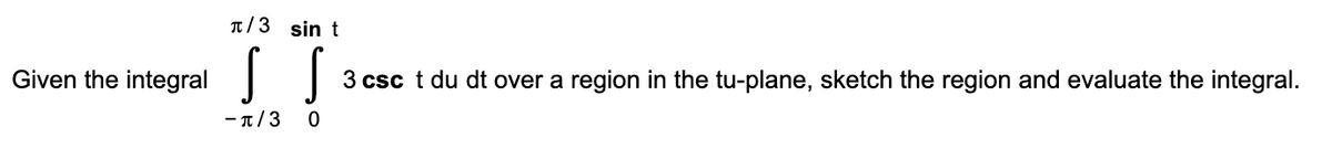 T/3 sin t
Given the
integral
3 csc t du dt over a region in the tu-plane, sketch the region and evaluate the integral.
-π/3
