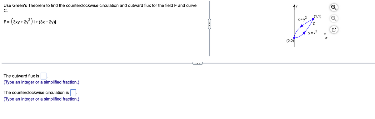 Use Green's Theorem to find the counterclockwise circulation and outward flux for the field F and curve
C.
F = (3xy + 2y²)i + (3x-2y)j
The outward flux is
(Type an integer or a simplified fraction.)
The counterclockwise circulation is
(Type an integer or a simplified fraction.)
C
(0,0)
x=y²
(1,1)
с
=x²
X