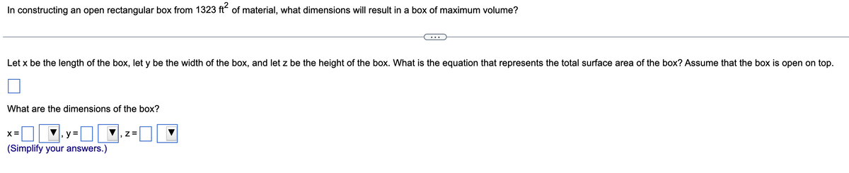 In constructing an open rectangular box from 1323 ft of material, what dimensions will result in a box of maximum volume?
Let x be the length of the box, let y be the width of the box, and let z be the height of the box. What is the equation that represents the total surface area of the box? Assume that the box is open on top.
What are the dimensions of the box?
X =
y =
(Simplify your answers.)
