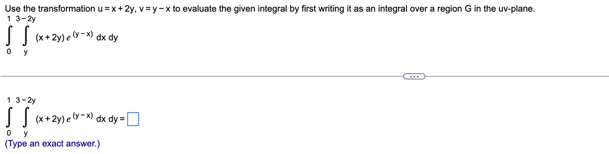 Use the transformation u =x+ 2y, v = y-x to evaluate the given integral by first writing it as an integral over a region G in the uv-plane.
1 3- 2y
I
| (x+2y) e (y - x) dx dy
y
1 3-2y
I | (x+2y) e (y-x) dx dy = ]
y
(Type an exact answer.)
