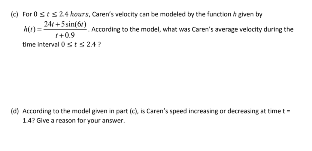 (c) For 0 <t < 2.4 hours, Caren's velocity can be modeled by the function h given by
24t + 5 sin(6t)
h(t) =
According to the model, what was Caren's average velocity during the
t+0.9
time interval 0 <t< 2.4 ?
(d) According to the model given in part (c), is Caren's speed increasing or decreasing at time t =
1.4? Give a reason for your answer.
