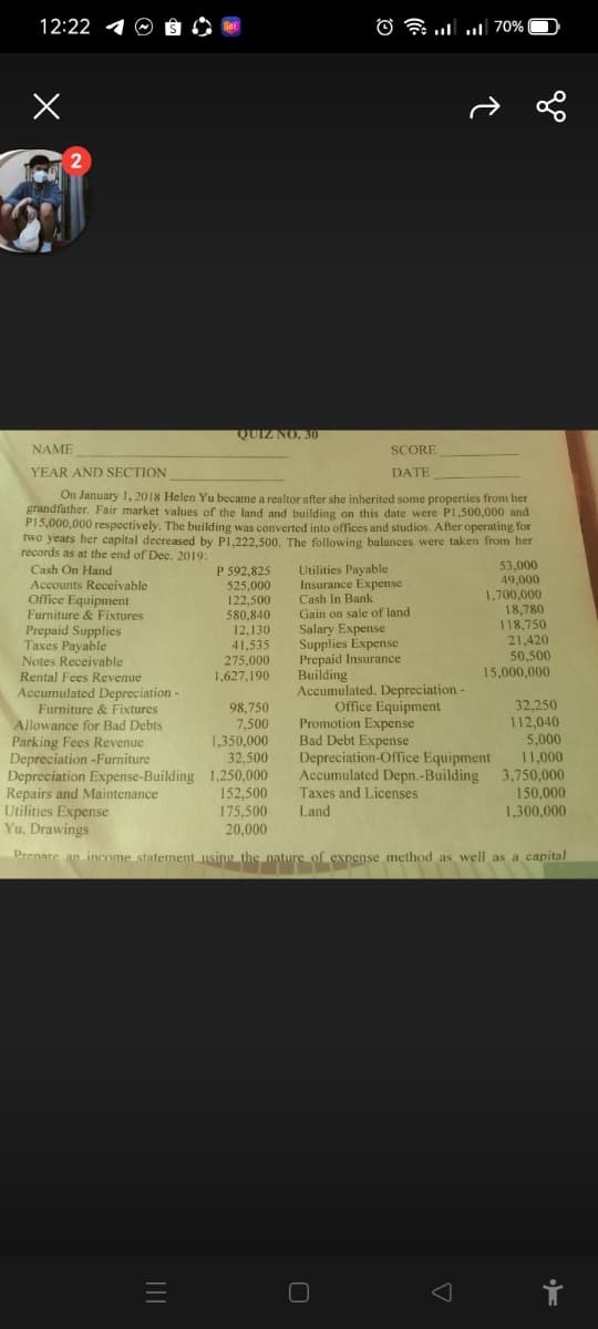 12:22 4
O l
. u] 70%
2
QUIZ NO. 30
NAME
SCORE
YEAR AND SECTION
DATE
On January 1, 2018 Helen Yu became a realtor after she inherited some properties from her
grandfather. Fair market values of the land and building on this date were Pl,500,000 and
P15,000,000 respectively. The building was converted into offices and studios. After operating for
two years her capital decreased by P1.222.500, The following balances were taken from her
records as at the end of Dec. 2019:
53,000
49,000
1,700,000
18,780
118,750
21,420
50,500
15,000,000
P 592,825
Cash On Hand
Accounts Receivable
Office Equipment
Furniture & Fixtures
Prepaid Supplies
Taxes Payable
Notes Receivable
525,000
122,500
580,840
Utilities Payable
Insurance Expense
Cash In Bank
Gain on sale of land
Salary Expense
Supplies Expense
Prepaid Insurance
Building
Accumulated. Depreciation-
Office Equipment
Promotion Expense
Bad Debt Expense
Depreciation-Office Equipment
Accumulated Depn.-Building
Taxes and Licenses
12,130
41,535
275,000
Rental Fees Revenue
1,627,190
Accumulated Depreciation -
Furniture & Fixtures
Allowance for Bad Debts
Parking Fees Revenue
Depreciation -Furniture
Depreciation Expense-Building 1,250,000
Repairs and Maintenance
Utilities Expense
Yu, Drawings
98,750
7,500
1,350,000
32,500
32,250
112,040
5,000
11,000
3,750,000
150,000
1,300,000
152,500
175,500
20,000
Land
Drenare an income statement using the nature of expense method as well as a capital
