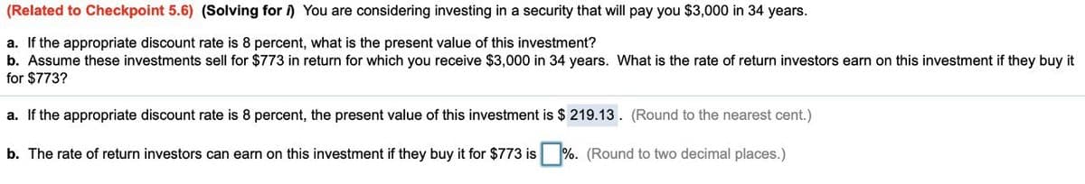 (Related to Checkpoint 5.6) (Solving for ) You are considering investing in a security that will pay you $3,000 in 34 years.
a. If the appropriate discount rate is 8 percent, what is the present value of this investment?
b. Assume these investments sell for $773 in return for which you receive $3,000 in 34 years. What is the rate of return investors earn on this investment if they buy it
for $773?
a. If the appropriate discount rate is 8 percent, the present value of this investment is $ 219.13. (Round to the nearest cent.)
b. The rate of return investors can earn on this investment if they buy it for $773 is %. (Round to two decimal places.)