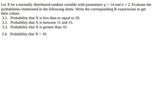 Let X be a normally distributed random variable with parameters u = 14 and o = 2. Evaluate the
probabilities mentioned in the following items. Write the corresponding R expressions to get
their values.
3.1. Probability that X is less than or equal to 10.
3.2. Probability that X is between 11 and 15.
3.3. Probability that X is greater than 16.
3.4. Probability that X 10.
