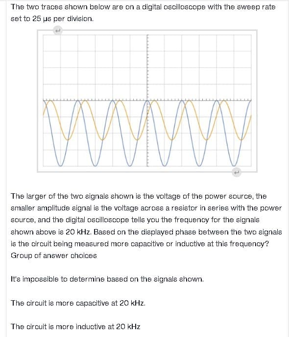 The two traces shown below are on a digital oscilloscope with the sweep rate
set to 25 µs per division.
www
The larger of the two signals shown is the voltage of the power source, the
smaller amplitude signal is the voltage across a resistor in series with the power
source, and the digital oscilloscope tells you the frequency for the signals
shown above is 20 kHz. Based on the displayed phase between the two signals
is the circuit being measured more capacitive or inductive at this frequency?
Group of answer choices
It's impossible to determine based on the signals shown.
The circuit is more capacitive at 20 kHz.
The circuit is more inductive at 20 kHz