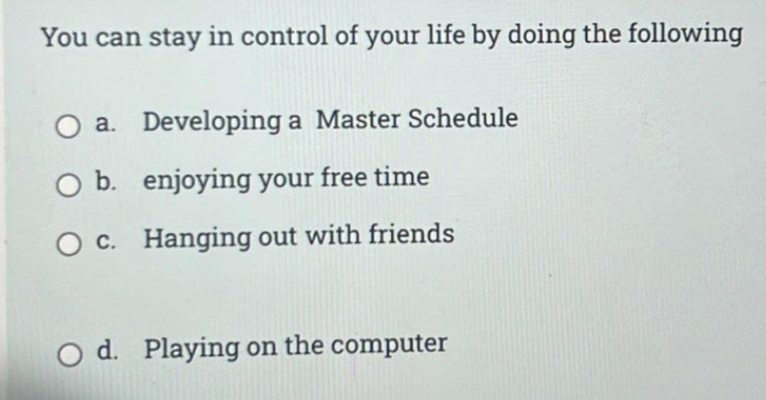 You can stay in control of your life by doing the following
O a. Developing a Master Schedule
O b. enjoying your free time
O c.
Hanging out with friends
O d. Playing on the computer
