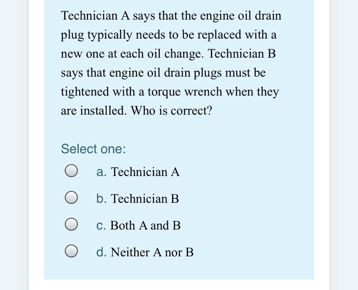 Technician A says that the engine oil drain
plug typically needs to be replaced with a
new one at each oil change. Technician B
says that engine oil drain plugs must be
tightened with a torque wrench when they
are installed. Who is correct?
Select one:
a. Technician A
b. Technician B
c. Both A and B
d. Neither A nor B
