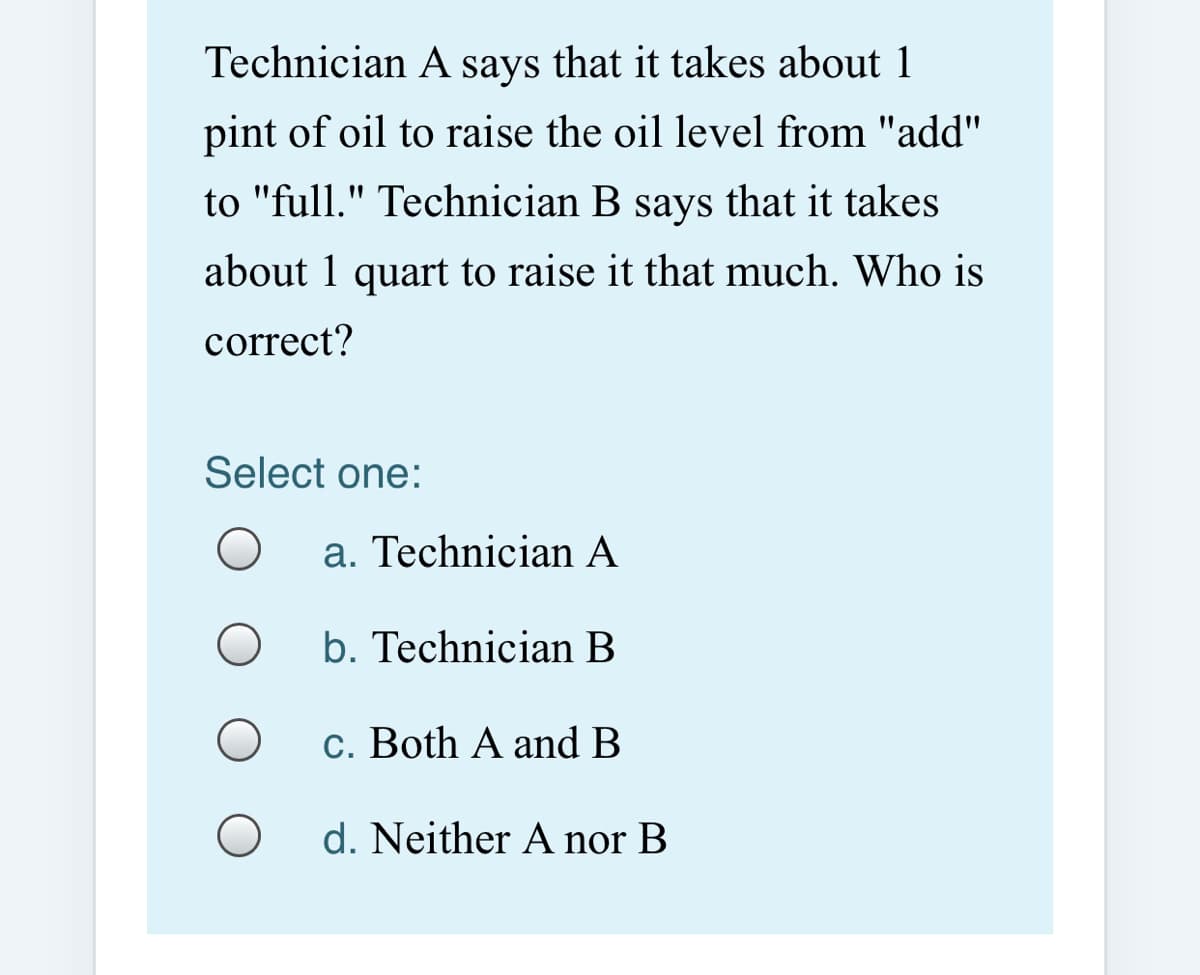 Technician A says that it takes about 1
pint of oil to raise the oil level from "add"
to "full." Technician B says that it takes
about 1 quart to raise it that much. Who is
correct?
Select one:
a. Technician A
b. Technician B
c. Both A and B
d. Neither A nor B
