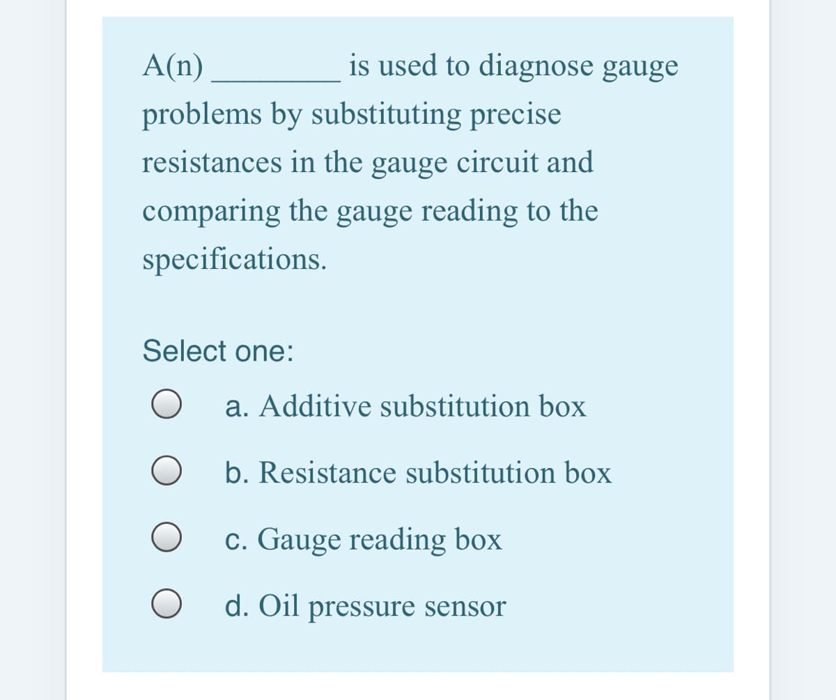A(n)
is used to diagnose gauge
problems by substituting precise
resistances in the gauge circuit and
comparing the gauge reading to the
specifications.
Select one:
a. Additive substitution box
b. Resistance substitution box
c. Gauge reading box
d. Oil pressure sensor
