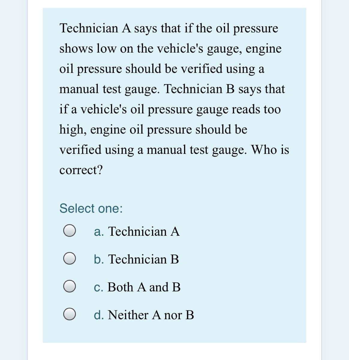 Technician A says that if the oil pressure
shows low on the vehicle's gauge, engine
oil pressure should be verified using a
manual test gauge. Technician B says that
if a vehicle's oil pressure gauge reads too
high, engine oil pressure should be
verified using a manual test gauge. Who is
correct?
Select one:
a. Technician A
b. Technician B
c. Both A and B
d. Neither A nor B
