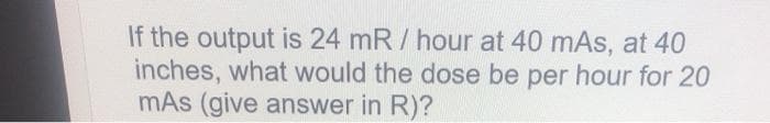 If the output is 24 mR / hour at 40 mAs, at 40
inches, what would the dose be per hour for 20
mAs (give answer in R)?
