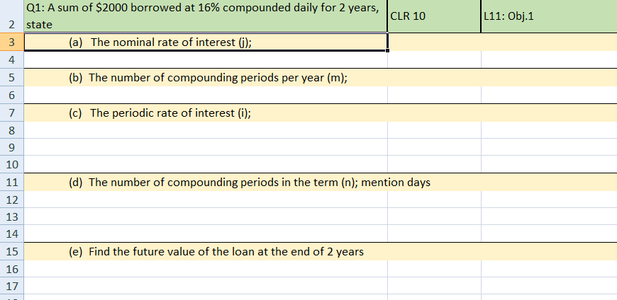 Q1: A sum of $2000 borrowed at 16% compounded daily for 2 years,
CLR 10
L11: Obj.1
2 state
3
(a) The nominal rate of interest (j);
4
(b) The number of compounding periods per year (m);
6
7
(c) The periodic rate of interest (i);
8
9
10
11
(d) The number of compounding periods in the term (n); mention days
12
13
14
15
(e) Find the future value of the loan at the end of 2 years
16
17
5.
