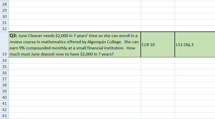 28
29
30
31
32
Q3: June Cleaver needs $2,000 in 7 years' time so she can enroll in a
CLR 10
L11 Obj.3
review course in mathematics offered by Algonquin College. She can
earn 9% compounded monthly at a small financial institution. How
33 much must June deposit now to have $2,000 in 7 years?
34
35
36
37
38
39
40
41
42
43
