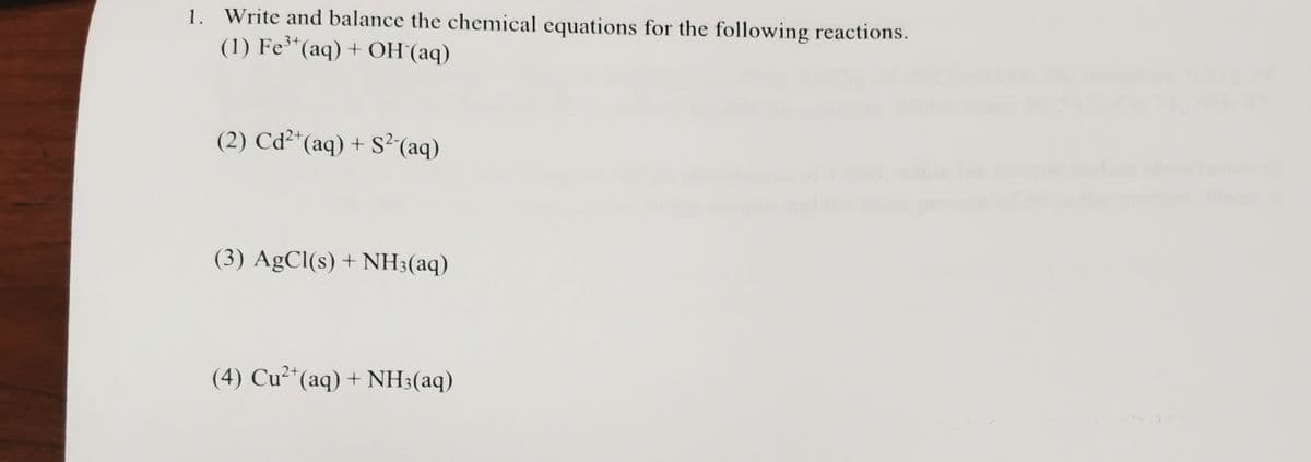 1. Write and balance the chemical equations for the following reactions.
(1) Fe*(aq) + OH (aq)
(2) Cd²*(aq) + S²(aq)
(3) AgCl(s) + NH;(aq)
(4) Cu²*(aq) + NH3(aq)

