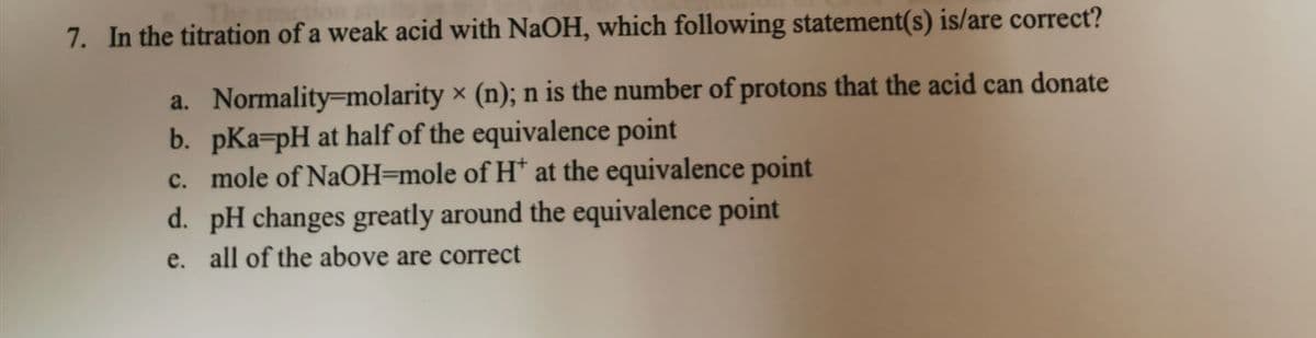 7. In the titration of a weak acid with NaOH, which following statement(s) is/are correct?
a. Normality-molarity x (n); n is the number of protons that the acid can donate
b. pKa-pH at half of the equivalence point
c. mole of NaOH=mole of H* at the equivalence point
d. pH changes greatly around the equivalence point
e. all of the above are correct
