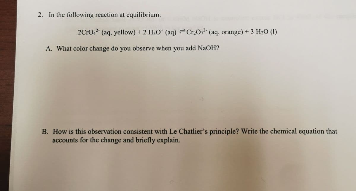 2. In the following reaction at equilibrium:
2CrO,? (aq, yellow) + 2 H;O* (aq) =Cr2O;?- (aq, orange) + 3 H20 (1)
A. What color change do you observe when you add NaOH?
B. How is this observation consistent with Le Chatlier's principle? Write the chemical equation that
accounts for the change and briefly explain.
