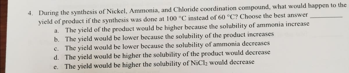 4. During the synthesis of Nickel, Ammonia, and Chloride coordination compound, what would happen to the
yield of product if the synthesis was done at 100 °C instead of 60 °C? Choose the best answer
The yield of the product would be higher because the solubility of ammonia increase
b. The yield would be lower because the solubility of the product increases
c. The yield would be lower because the solubility of ammonia decreases
а.
с.
d. The yield would be higher the solubility of the product would decrease
e. The yield would be higher the solubility of NiCl2 would decrease
