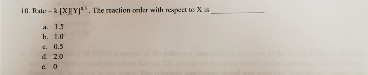 10. Rate = k [X][Y]0.5 . The reaction order with respect to X is
a. 1.5
b. 1.0
С. 0.5
he unkown, contaning at least one of the Group
The
d. 2.0
e. 0
