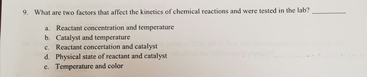 9. What are two factors that affect the kinetics of chemical reactions and were tested in the lab?
Reactant concentration and temperature
b. Catalyst and temperature
c.. Reactant concertation and catalyst
d. Physical state of reactant and catalyst
e. Temperature and color
с.
the following
