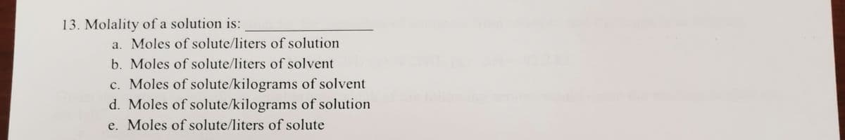 13. Molality of a solution is:
a. Moles of solute/liters of solution
b. Moles of solute/liters of solvent
c. Moles of solute/kilograms of solvent
d. Moles of solute/kilograms of solution
e. Moles of solute/liters of solute
