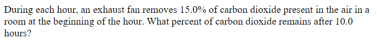 During each hour, an exhaust fan removes 15.0% of carbon dioxide present in the air in a
room at the beginning of the hour. What percent of carbon dioxide remains after 10.0
hours?
