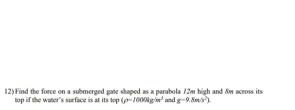 12) Find the force on a submerged gate shaped as a parabola 12m high and 8m across its
top if the water's surface is at its top (p=1000kg/m³ and g=9.8m/s²).
