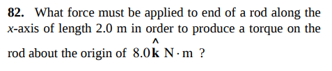 82. What force must be applied to end of a rod along the
x-axis of length 2.0 m in order to produce a torque on the
rod about the origin of 8.0k N· m ?
