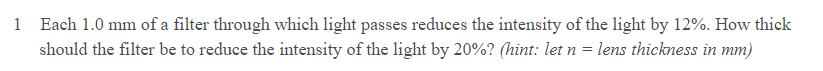 1 Each 1.0 mm of a filter through which light passes reduces the intensity of the light by 12%. How thick
should the filter be to reduce the intensity of the light by 20%? (hint: let n
lens thickness in mm)
