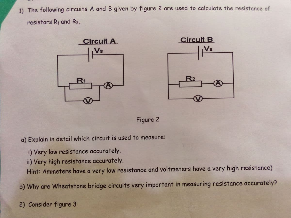 1) The following circuits A and B given by figure 2 are used to calculate the resistance of
resistors R1 and R2.
Circuit A
Circuit B
Vs
Vs
R1
R2
Figure 2
a) Explain in detail which circuit is used to measure:
i) Very low resistance accurately.
ii) Very high resistance accurately.
Hint: Ammeters have a very low resistance and voltmeters have a very high resistance)
b) Why are Wheatstone bridge circuits very important in measuring resistance accurately?
2) Consider figure 3
