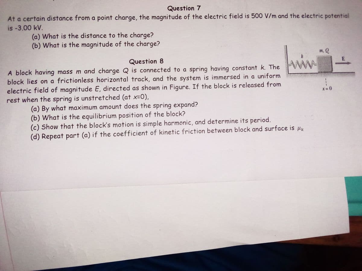 Question 7
At a certain distance from a point charge, the magnitude of the electric field is 500 V/m and the electric potential
is -3.00 kV.
(a) What is the distance to the charge?
(b) What is the magnitude of the charge?
m, Q
Question 8
E
A block having mass m and charge Q is connected to a spring having constant k. The WW
block lies on a frictionless horizontal track, and the system is immersed in a uniform
electric field of magnitude E, directed as shown in Figure. If the block is released from
rest when the spring is unstretched (at x=0),
X = 0
(a) By what maximum amount does the spring expand?
(b) What is the equilibrium position of the block?
(c) Show that the block's motion is simple harmonic, and determine its period.
(d) Repeat part (a) if the coefficient of kinetic friction between block and surface is ux
