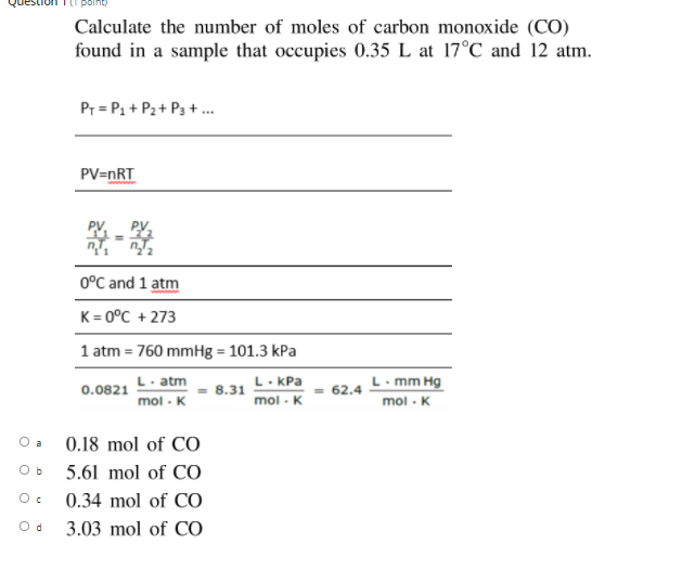 Calculate the number of moles of carbon monoxide (CO)
found in a sample that occupies 0.35 L at 17°C and 12 atm.
Pr = P1 + P2+ P3 +.
PV=nRT
0°C and 1 atm
K = 0°C + 273
1 atm = 760 mmHg = 101.3 kPa
L. atm
mol - K
L. KPa
- 8.31
mol - K
L. mm Hg
0.0821
- 62.4
mol - K
O a
0.18 mol of CO
5.61 mol of CO
0.34 mol of CO
3.03 mol of CO
