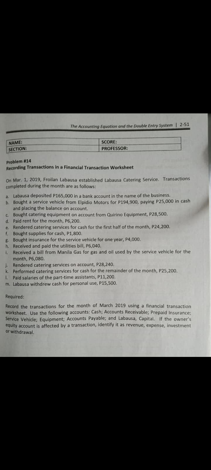 The Accounting Equation and the Double Entry System | 2-51
NAME:
SCORE:
SECTION:
PROFESSOR:
Problem #14
Recording Transactions in a Financial Transaction Worksheet
On Mar. 1, 2019, Froilan Labausa established Labausa Catering Service. Transactions
completed during the month are as follows:
a. Labausa deposited P165,000 in a bank account in the name of the business.
b. Bought a service vehicle from Elpidio Motors for P194,900, paying P25,000 in cash
and placing the balance on account.
c. Bought catering equipment on account from Quirino Equipment, P28,500.
d. Paid rent for the month, P6,200.
Rendered catering services for cash for the first half of the month, P24,200.
f. Bought supplies for cash, P1,800.
g. Bought insurance for the service vehicle for one year, P4,000.
h. Received and paid the utilities bill, P6,040.
i. Received a bill from Manila Gas for gas and oil used by the service vehicle for the
month, P6,080.
Rendered catering services on account, P28,240.
k. Performed catering services for cash for the remainder of the month, P25,200.
I. Paid salaries of the part-time assistants, P11,200.
m. Labausa withdrew cash for personal use, P15,500.
e.
Required:
Record the transactions for the month of March 2019 using a financial transaction
worksheet. Use the following accounts: Cash; Accounts Receivable; Prepaid Insurance;
Service Vehicle; Equipment; Accounts Payable; and Labausa, Capital. If the owner's
equity account is affected by a transaction, identify it as revenue, expense, investment
or withdrawal.
