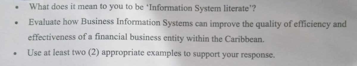 What does it mean to you to be 'Information System literate"?
Evaluate how Business Information Systems can improve the quality of efficiency and
effectiveness of a financial business entity within the Caribbean.
Use at least two (2) appropriate examples to support your response.