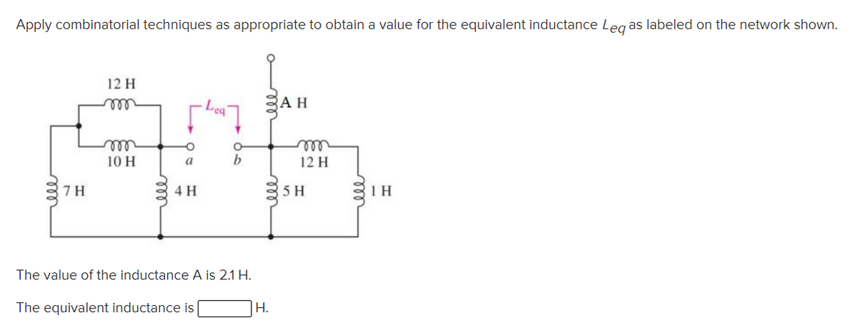 Apply combinatorial techniques as appropriate to obtain a value for the equivalent inductance Leg as labeled on the network shown.
12 H
all
АН
ll
10 H
elle
12 H
a
b
7H
4 H
5 H
31H
The value of the inductance A is 2.1 H.
The equivalent inductance is
|H.
