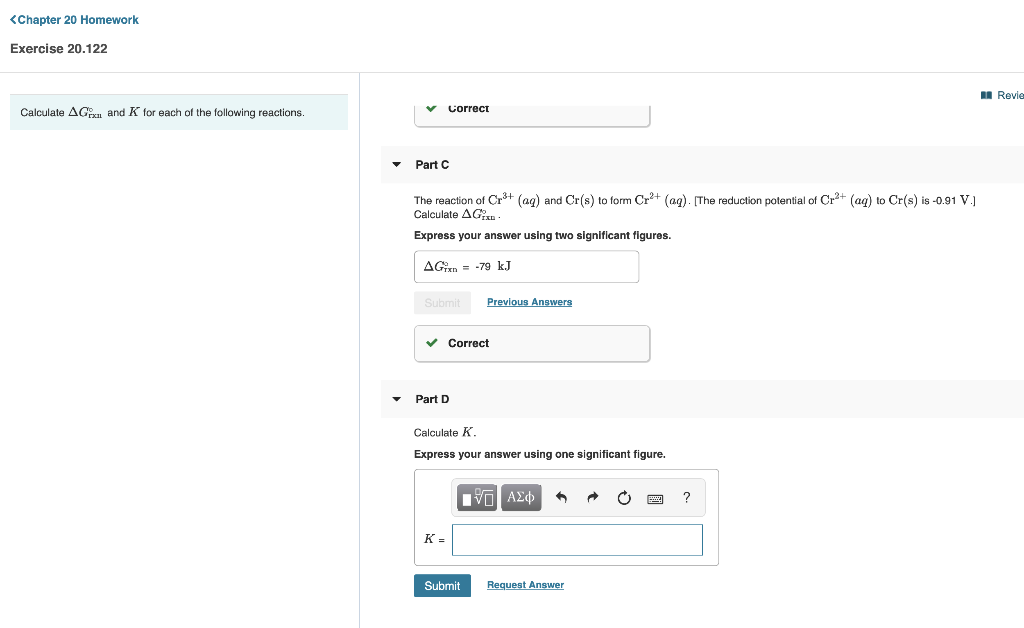 <Chapter 20 Homework
Exercise 20.122
I Revie
correct
Calculate AG and K for each of the following reactions.
Part C
The reaction of Cr³+ (ag) and Cr(s) to form Cr+ (ag). [The reduction potential of Cr3+ (ag) to Cr(s) is -0.91 V.
Calculate AGn
Express your answer using two significant figures.
AGien = -79 kJ
Submit
Previous Answers
v Correct
Part D
Calculate K.
Express your answer using one significant figure.
?
K =
Submit
Request Answer
