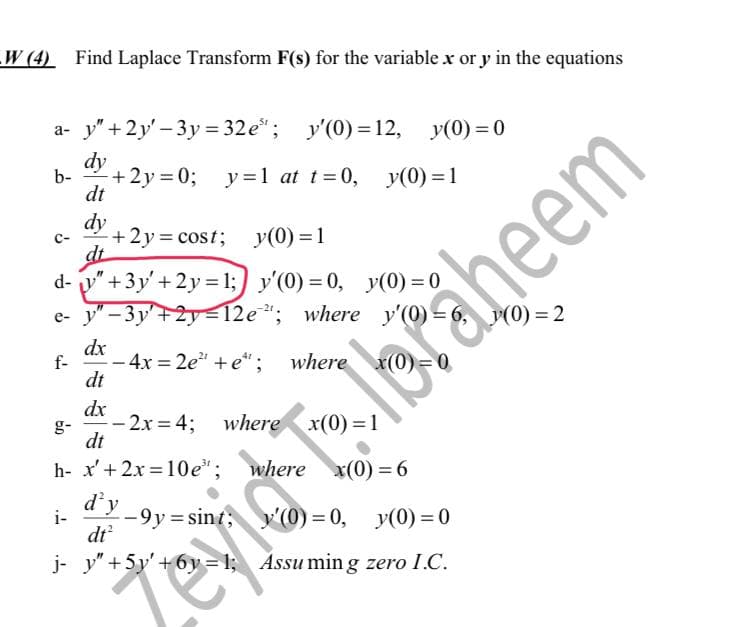 W (4) Find Laplace Transform F(s) for the variable x or y in the equations
a- y" +2y'-3y=32e³; y'(0) = 12, y(0)=0
dy
b-
+2y=0;
y=1 at t=0, y(0) = 1
dt
dy
C-
+2y=cost; y(0) = 1
dt
d-
"+3y'+2y=1; y'(0) = 0, y(0)=0
e- y"-3y'+2y=12e"; where y'(0) =
dx
f-
- 4x=2e²" + e*; where x(0)=0
dt
dx
-2x=4; where
x(0)=1
dt
h- x' + 2x=10e¹; where x(0) = 6
d'y
i-
-9y=sint;
y'(0)=0, y(0)=0
dt²
j- y" +5y' +6y=1; Assuming zero I.C.
evid T Ibraheem