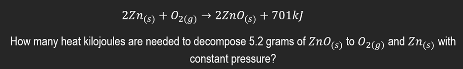 2Zn(s) + O2(g) → 2ZnO(s) + 701kJ
How many heat kilojoules are needed to decompose 5.2 grams of ZnO(s) to O2(g) and Zn(s) with
constant pressure?