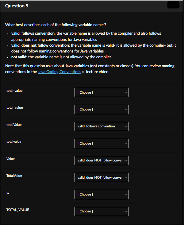 Question 9
What best describes each of the following variable names?
• valid, follows convention: the variable name is allowed by the compiler and also follows
appropriate naming conventions for Java variables
• valid, does not follow convention: the variable name is valid- it is allowed by the compiler- but it
does not follow naming conventions for Java variables
• not valid: the variable name is not allowed by the compiler
Note that this question asks about Java variables (not constants or classes). You can review naming
conventions in the Java Coding Conventions lecture video.
total-value
total_value
totalValue
totalvalue
Value
TotalValue
tv
TOTAL_VALUE
[Choose]
[Choose ]
valid, follows convention
[Choose]
valid, does NOT follow conve
valid, does NOT follow conve
[Choose]
[Choose ]