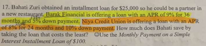 17. Bahati Zuri obtained an installment loan for $25,000 so he could be a partner in
a new restaurant. Barak Financial is offering a loan with an APR of 9% for 36
months and 5% down payment. Niya Credit Union is offering a loan with an APR
of 8% for 24 months and 10% down payment. How much does Bahati save by
taking the loan that costs the least? Use the Monthly Payment on a Simple
Interest Installment Loan of $100.