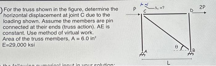 For the truss shown in the figure, determine the
horizontal displacement at joint C due to the
loading shown. Assume the members are pin
connected at their ends (truss action). AE is
constant. Use method of virtual work.
Area of the truss members, A = 6.0 in²
E=29,000 ksi
the fallning numarinal innut in your colution:
F
P C
1
-A = ?
L
Ө
2P